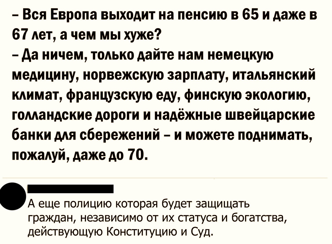 Вся Европа выходит на пенсию в 65 и даже в 67 Ает а чем мы хуже да ничем тодько дайте нам немецкую медицину норвежскую зарплату итальянский кдимат французскую еду финскую экодогию гомандские дороги и надёжные швейцарские банки ААЯ сбережений и можете поднимать пожаАуй даже до 70 _ А еще полицию которая будет защищать граждан независимо от их статуса и богатства действующую Конституцию и Суд