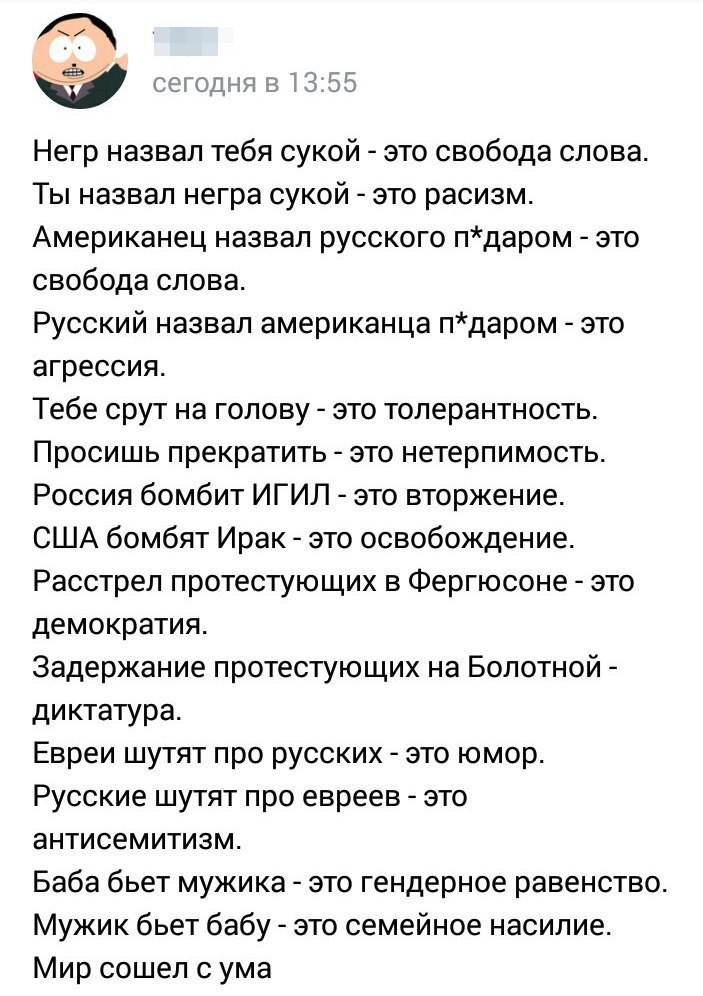 Негр назвал тебя сукой это свобода слова Ты назвал негра сукой это расизм Американец назвал русского пдаром это свобода слова Русский назвал американца пдаром это агрессия Тебе срут на голову это толерантность Просишь прекратить это нетерпимость Россия бомбит ИГИЛ это вторжение США бомбят Ирак это освобождение Расстрел протестующих в Фергюсоне это демократия Задержание протестующих на Болотной дик