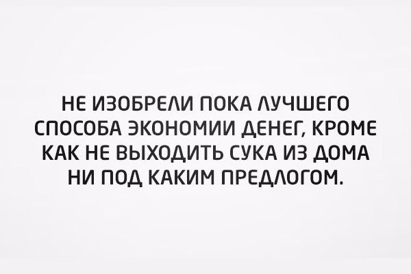 НЕ ИЗОБРЕАИ ПОКА АУЧШЕГО СПОСОБА ЭКОНОМИИ ДЕНЕГ КРОМЕ КАК НЕ ВЫХОДИТЬ СУКА ИЗ ДОМА НИ ПОД КАКИМ ПРЕДАОГОМ