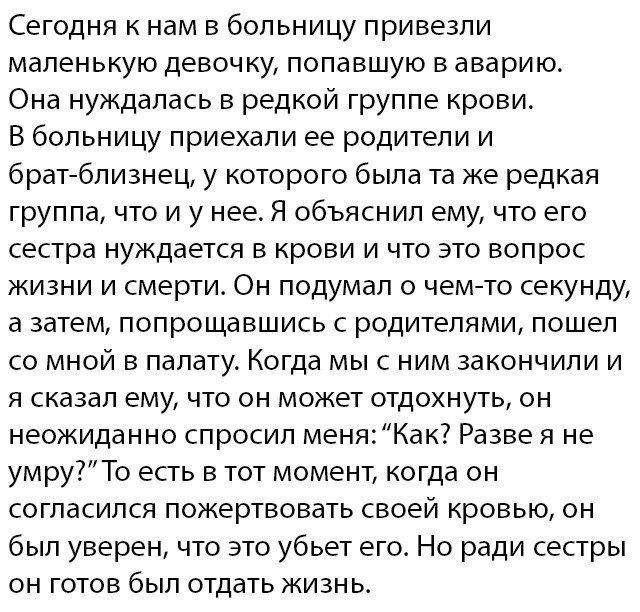 Сегодня к нам в больницу привезли маленькую девочку попавшую в аварию Она нуждалась в редкой группе крови В больницу приехали ее родители и братблизнец у которого была та же редкая группа что и у нее Я объяснил ему что его сестра нуждается в крови и что это вопрос жизни и смерти Он подумал о чемто секунду а затем попрощавшись с родителями пошел со мной в палату Когда мы с ним закончили и я сказал 