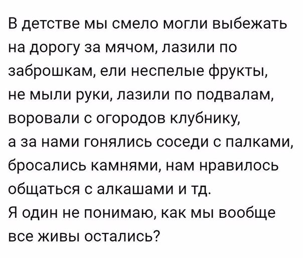 В детстве мы смело могли выбежать на дорогу за мячом лазили по заброшкам ели неспепые фрукты не мыли руки лазили по подвалам воровали с огородов клубнику а за нами гонялись соседи с палками бросались камнями нам нравилось общаться с апкашами и тд Я один не понимаю как мы вообще все живы остались