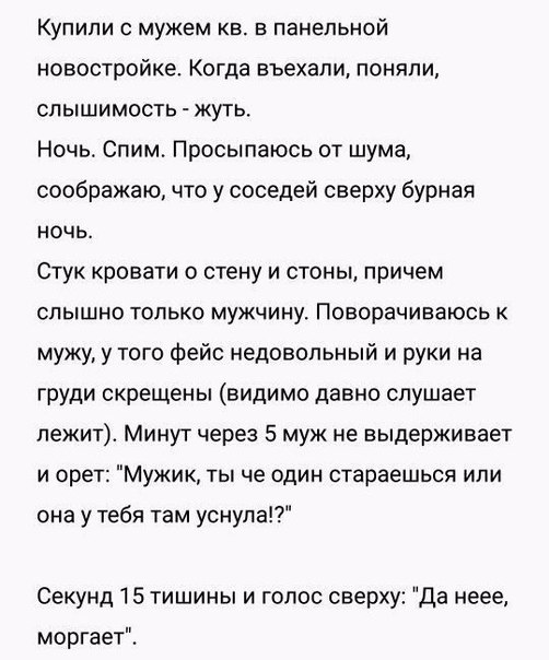 Купили с мужем кв в панельной новостройке Когда въехали поняпи слышимость жуть Ночь Спим Просыпаюсь от шума соображаю что у соседей сверху бурная НОЧЬ СТУК КРОВЭТИ О стену И СТОНЫ причем СПЫШНО ТОЛЬКО МУЖЧИНУ ПОВОраЧИВаЮСЬ К мужу у того фейс недовольный и руки на груди скрещены видимо давно слушает лежит Минут через 5 муж не выдерживает И орет МУЖИК ТЫ че ОДИН стараешься или она у тебя там уснула 