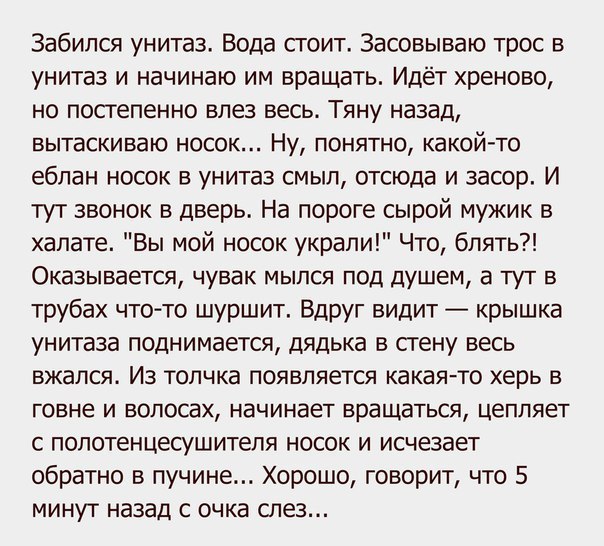 Забипся унитаз Вода сгоит Засовываю трос в унитаз и начинаю им вращать Идёт хреново но постепенно влез весь Тяну назад вытаскиваю носок Ну понятно какойто еблан носок в унитаз смыл отсюда и засор И тут звонок в дверь На пороге сырой мужик в халате Вы мой носок украли Что блять Оказывается чувак мыпся под душем а тут в трубах чтото шуршит Вдруг видит крышка унитаза поднимается дядька в стену весь в