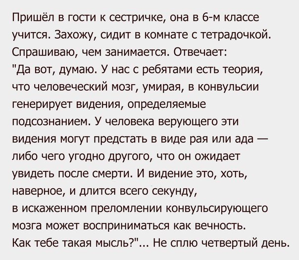 Пришёл в гости к сесгричке она в 6 м классе учится Захожу сидит в комнате с тетрадочкой Спрашиваю чем занимается Отвечает Да вот думаю У нас с ребятами есть теория что человеческий мозг умирая в конвульсии генерирует видения определяемые подсознанием У человека верующего эти видения могут предсгать в виде рая или ада либо чего угодно друюго что он ожидает увидеть после смерти И видение зто хоть на