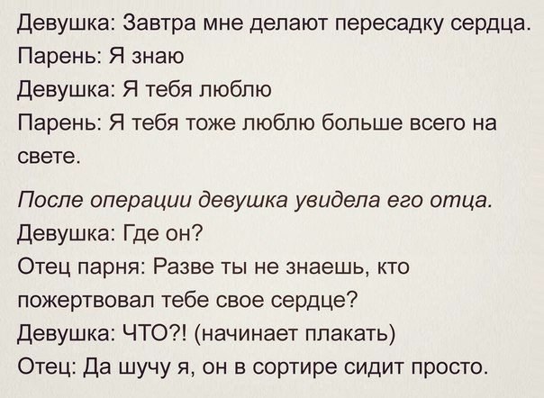 Девушка Завтра мне делают пересадку сердца Парень Я знаю Девушка Я тебя люблю Парень Я тебя тоже люблю больше всего на свете После операции девушка увидела его отца Девушка Где он Отец парня Разве ты не знаешь кто пожертвовал тебе свое сердце Девушка ЧТО начинает плакать Отец Да шучу я он в сортире сидит просто