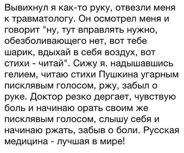 Вывихнул я както руку отвезли меня к травматологу Он осмотрел меня и говорит ну тут вправлять нужно обезболивающего нет вот тебе шарик вдыхай в себя воздух вот стихи читай Сижу я надышавшись гелием читаю стихи Пушкина угарным писклявым голосом ржу забыл о руке Доктор резко дергает чувствую боль и начинаю орать своим же писклявым голосом слышу себя и начинаю ржать забыв о боли Русская медицина лучш