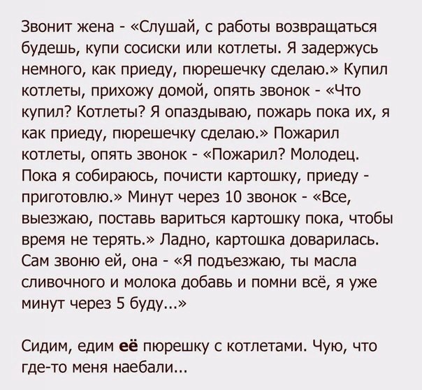 Звонит жена Слушай с работы возвращаться будешь купи сосиски или котлеты Я задержусь немного как приеду пюрешечку сделаю Купил котлеты прихожу домой опять звонок Что купил Котлеты Я опаздываю пожарь пока их я как приеду пюрешечку сделаю Пожарил котлеты опять звонок Пожарип7 Молодец Пока я собираюсь почисги картошку приеду приготовлю Минут через 10 звонок Все выезжаю поставь вариться картошку пока 