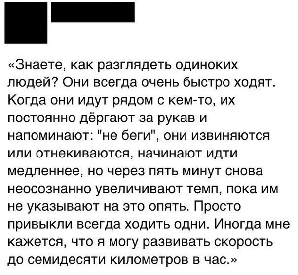 Знаете как разглядеть одиноких людей Они всегда очень быстро ходят Когда они идут рядом с кем то их постоянно дёргают за рукав и напоминают не беги они извиняются или отнекиваются начинают идти медленнее но через пять минут снова неосознанно увеличивают темп пока им не указывают на это опять Просто привыкли всегда ходить одни Иногда мне кажется что я могу развивать скорость до семидесяти километро