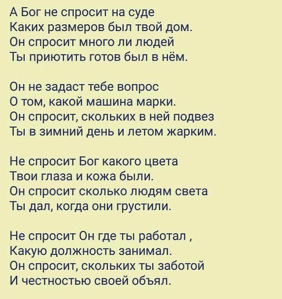 А Бог не спросит на суде Каких размеров был твой дом Он спросит много ли людей Ты приютить готов был в нём Он не задаст тебе вопрос О том какой машина марки Он спросит скольких в ней подвез Ты в зимний день и летом жарким Не спросит Бог какого цвета Твои глаза и кожа быпи Он спросит сколько людям света Ты дал когда они грустили Не спросит Он где ты работал Какую должность занимал Он спросит скольк