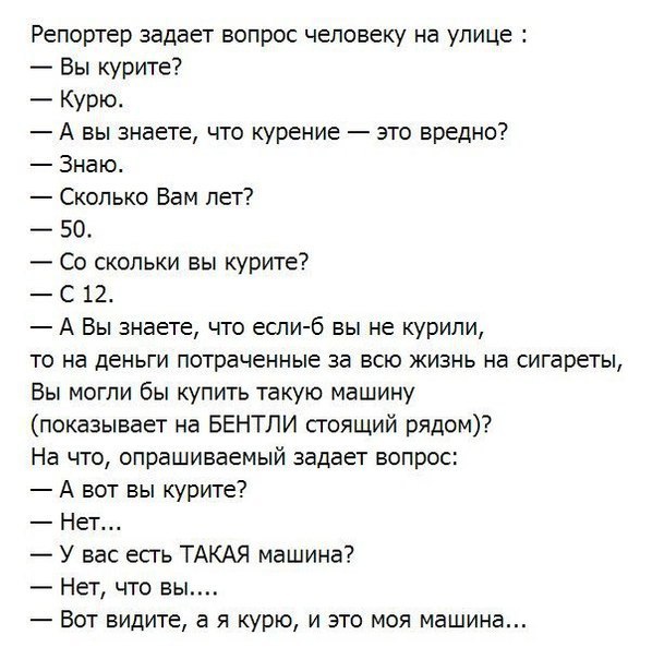 Репортер задает вопрос человеку на улице Вы курите Курю А вы знаете что курение это вредно Знаю Сколько Вам лет 50 Со скольки вы курите С 12 А Вы знаете что если б вы не курили то на деньги потраченные за всю жизнь на сигареты Вы могли бы купить такую машину показывает на БЕНТЛИ сгоящий рядом На что опрашиваемый задает вопрос А вот вы курите Нет У вас есгь ТАКАЯ машина Нет что вы Вот видите а я ку