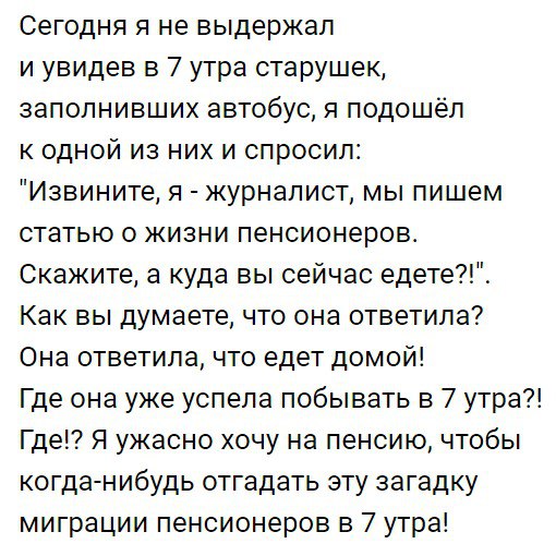 Сегодня я не выдержал и увидев в 7 утра старушек заполнивших автобус я подошёл к одной из них и спросил Извините я журналист мы пишем статью о жизни пенсионеров Скажите а куда вы сейчас едете Как вы думаете что она ответила Она ответила что едет домой Где она уже успела побывать в 7 утра Где Я ужасно хочу на пенсию чтобы когда нибудь отгадать эту загадку миграции пенсионеров в 7 утра