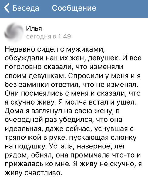 Беседа Сообщение Илья ЦОЦ Недавно сидел с мужиками обсуждали наших жен девушек И все поголовно сказали что изменяли своим девушкам Спросили у меня и я без заминки ответил что не изменял Они посмеялись с меня и сказали что я скучно живу Я молча встал и ушел Дома я взглянул на свою жену в очередной раз убедился что она идеальная даже сейчас уснувшая с тряпочкой в руке пускающая слюнку на подушку Уст