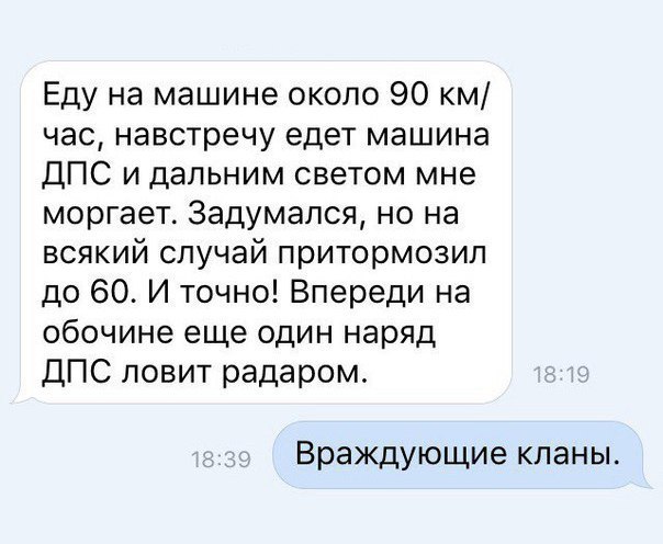 Еду на машине около 90 км час навстречу едет машина ДПС и дальним светом мне моргает Задумался но на всякий случай притормозип до 60 И точно Впереди на обочине еще один наряд ДПС ловит радаром Враждующие кланы