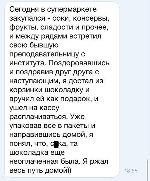 Сегодня в супермаркете закупапся соки консервы фрукты сладости и прочее и между рядами встретил свою бывшую преподаватепьницу с института Поздоровавшись и поздравив друг друга с наступающим я достал из корзинки шоколадку и вручил ей как подарок и ушел на кассу расплачиваться Уже упаковав все в пакеты и направившись домой я понял что са та шоколадка еще неоплаченная была Я ржал весь путь домой