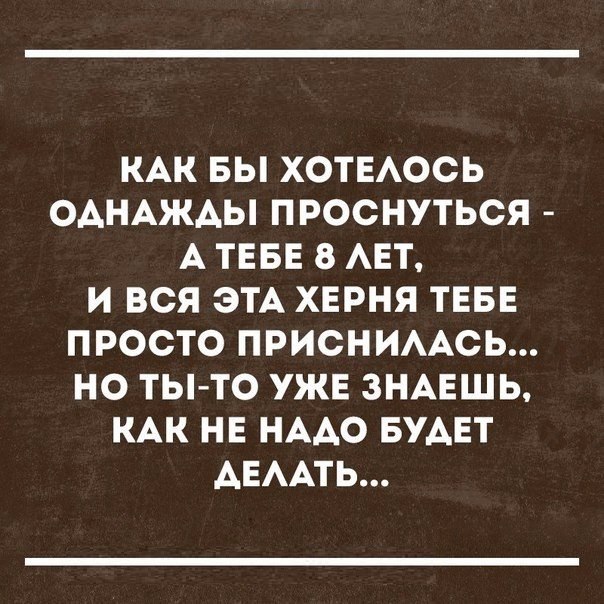 КАК БЫ ХОТЕАОСЬ ОАНАЖАЫ ПРОСНУТЬСЯ А ТЕБЕ 8 АЕТ И ВСЯ ЭТА ХЕРНЯ ТЕБЕ ПРОСТО ПРИСНИААСЬ НО ТЫТО УЖЕ ЗНАЕШЬ КАК НЕ НААО БУАЕТ АЕААТЬ