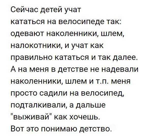 Сейчас детей учат кататься на велосипеде так одевают наколенники шлем налокотники и учат как правильно кататься и так далее А на меня в детстве не надевали наколенники шлем и тп меня просто садили на велосипед подталкивали а дальше выживай как хочешь Вот это понимаю детство