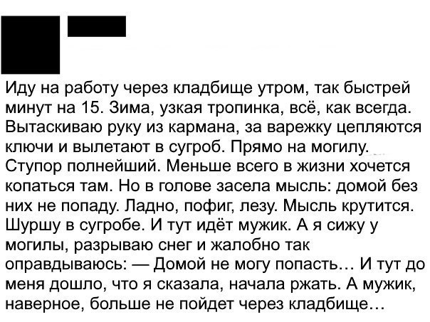 Иду на работу через кладбище утром так быстрей минут на 15 Зима узкая тропинка все как всегда Вытаскиваю руку из кармана за варежку цепляются ключи и вылетают в сугроб Прямо на могилу Ступор полнейший Меньше всего в жизни хочется копаться там Но в голове засела мысль домой без них не попаду Ладно пофиг лезу Мысль крутится Шуршу в сугробе И тут идёт мужик А я сижу у могилы разрываю снег и жалобно т