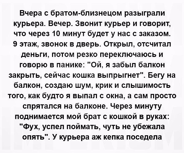 Вчера с братом близнецом разыграли курьера Вечер Звонит курьер и говорит что через 10 минут будет у нас с заказом 9 этаж звонок в дверь Открыл отсчитал деньги потом резко переключаюсь и говорю в панике Ой я забыл балкон закрыть сейчас кошка выпрыгнет Бегу на балкон создаю шум крик и слышимость того как будто я выпал с окна а сам просто спрятался на балконе Через минуту поднимается мой брат с кошко