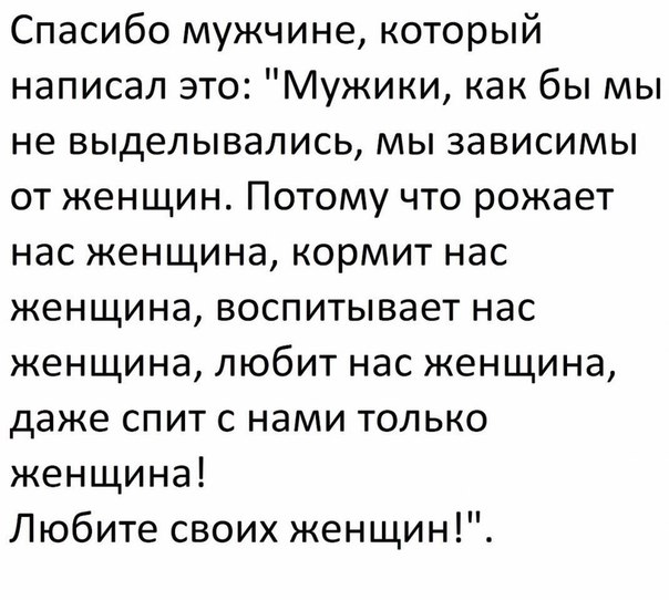 Спасибо мужчине который написал это Мужики как бы мы не выделывались мы зависимы от женщин Потому что рожает нас женщина кормит нас женщина воспитывает нас женщина любит нас женщина даже спит с нами только женщина Любите своих женщин