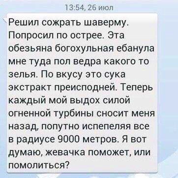 13 54 26 ИЮЛ Решил сожрать шаверму Попросил по острее Эта обезьяна богохульная ебанупа мне туда поп ведра какого то зепья По вкусу это сука экстракт преисподней Теперь каждый мой выдох силой огненной турбины сносит меня назад попутно испепеляя все в радиусе 9000 метров Я вот думаю жевачка поможет или помолиться