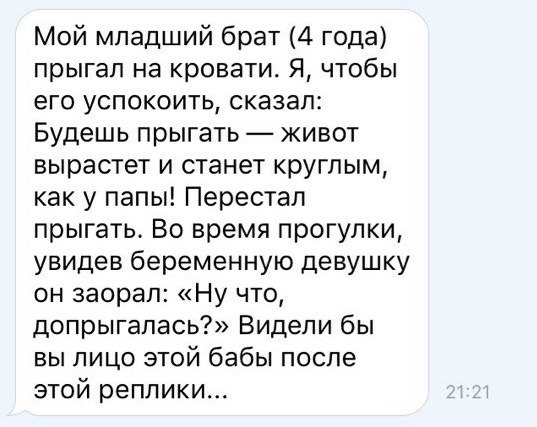 Мой младший брат 4 года прыгал на кровати Я чтобы его успокоить сказал Будешь прыгать живот вырастет и станет круглым как у папы Перестал прыгать Во время прогулки увидев беременную девушку он заорал Ну что допрыгапась Видели бы вы лицо этой бабы после этой реплики