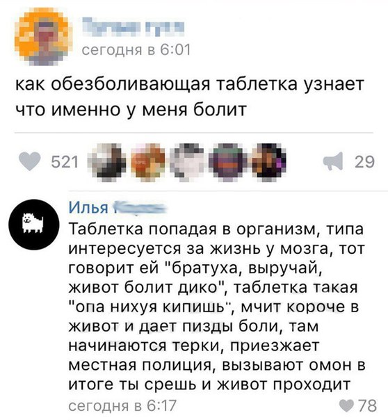 сегодня в 6 ОТ как обезболивающая таблетка узнает что именно у меня болит 29 Илья Таблетка попадая в организм типа интересуется за жизнь у мозга тот говорит ей братуха выручай живот болит дико таблетка такая опа нихуя кипишы мчит короче в живот и дает пизды боли там начинаются терки приезжает местная полиция вызывают омон в итоге ты срешь и живот проходит сегодня 5617 78