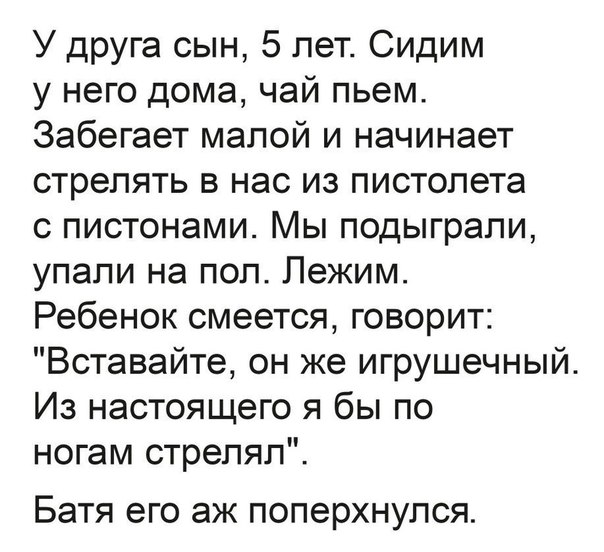 У друга сын 5 лет Сидим у него дома чай пьем Забегает малой и начинает стрелять в нас из пистолета с пистонами Мы подыграли упали на пол Лежим Ребенок смеется говорит Вставайте он же игрушечный Из настоящего я бы по ногам стрелял Батя ЭГО аж ПОПЭРХНУЛСЯ