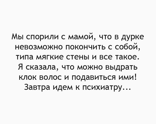 Мы спорили с мамой что в дурке невозможно покончить с собой типа мягкие стены и все такое Я сказала что можно выдрать клок волос и подавиться ими Завтра идем к психиатру