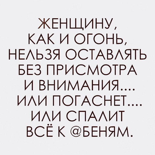 ЖЕНЩИНУ КАК и огонь НЕАЬЗЯ ОСТАВАЯТЬ БЕЗ ПРИСМОТРА и ВНИМАНИЯ ИАИ ПОГАСНЕТ иди СПАИТ ВСЕ к БЕНЯМ