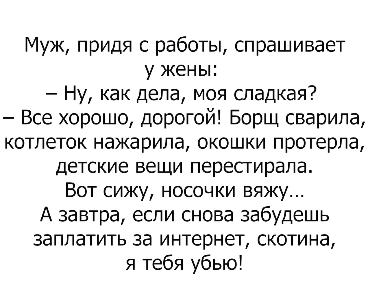 Муж придя с работы спрашивает у жены Ну как дела моя сладкая Все хорошо дорогой Борщ сварила котлеток нажарила окошки протерла детские вещи перестирала Вот сижу носочки вяжу А завтра если снова забудешь заплатить за интернет скотина я тебя убью