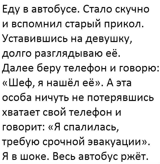 Еду в автобусе Стало скучно и вспомнил старый прикол Уставившись на девушку долго разглядываю её Далее беру телефон и говорю Шеф я нашёл её А эта особа ничуть не потерявшись хватает свой телефон и говорит Я спалилась требую срочной эвакуации Я в шоке Весь автобус ржёт