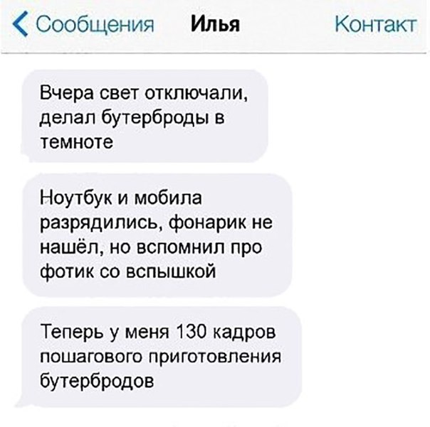 Сообщения Илья Контакт Вчера свет отключали делал бутерброды в темноте Ноутбук и мобила разрядились фонарик не нашёл но вспомнил про фотик со вспышкой Теперь у меня 130 кадров ПОШЗГОВОГО ПРИГОТОВЛЕНИЯ бутербродов