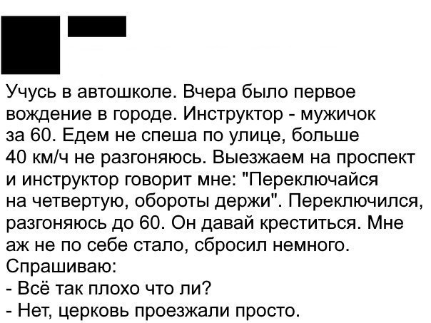 Учусь в автошколе Вчера было первое вождение в городе Инструктор мужичок за 60 Едем не спеша по улице больше 40 кмч не разгоняюсь Выезжаем на проспект и инструктор говорит мне Переключайся на четвертую обороты держи Переключился разгоняюсь до 60 Он давай креститься Мне аж не по себе стало сбросил немного Спрашиваю Всё так плохо что ли Нет церковь проезжали просто