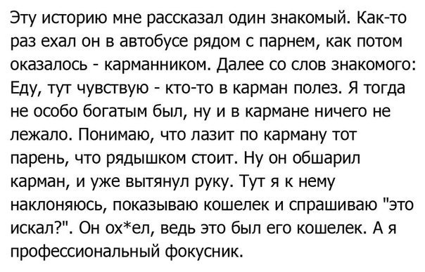 Эту историю мне рассказал один знакомый Как то раз ехал он в автобусе рядом с парнем как потом оказалось карманником Далее со слов знакомого Еду тут чувствую кто то в карман полез Я тогда не особо богатым был ну и в кармане ничего не лежало Понимаю что лазит по карману тот парень что рядышком сгоит Ну он обшарил карман и уже вытянул руку Тут я к нему наклоняюсь показываю кошелек и спрашиваю это ис