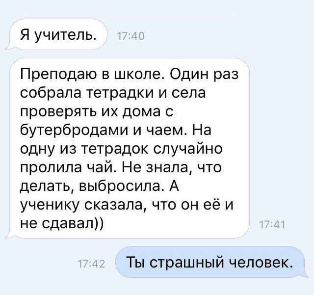 Я учитель Преподаю в школе Один раз собрала тетрадки и села проверять их дома с бутербродами и чаем На одну из тетрадок случайно пролила чай Не знала что делать выбросила А ученику сказала что он её и не одавал Ты страшный человек