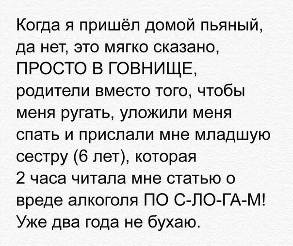 Когда я пришёл домой пьяный да нет это мягко сказано ПРОСТО В ГОВНИЩЕ родители вместо того чтобы меня ругать уложили меня спать и прислали мне младшую сестру 6 лет которая 2 часа читала мне статью о вреде алкоголя ПО СЛО ГАМ Уже два года не бухаю