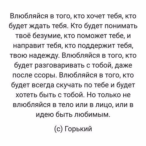 Впюбляйоя в того кто хочет тебя кто будет ждать тебя Кто будет понимать твоё безумие кто поможет тебе и направит тебя кто поддержит тебя твою надежду Впюбпяйся в того кто будет разговаривать с тобой даже после ссоры Влюбляйся из того кто будет всегда скучать по тебе и будет хотеть быть с тобой Но только не влюбляйся в тело или в лицо или в идею быть любимым с Горький