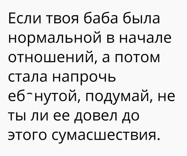 Если твоя баба была нормальной в начале отношений а потом стала напрочь ебнутой подумай не ты ли ее довел до этого сумасшествия