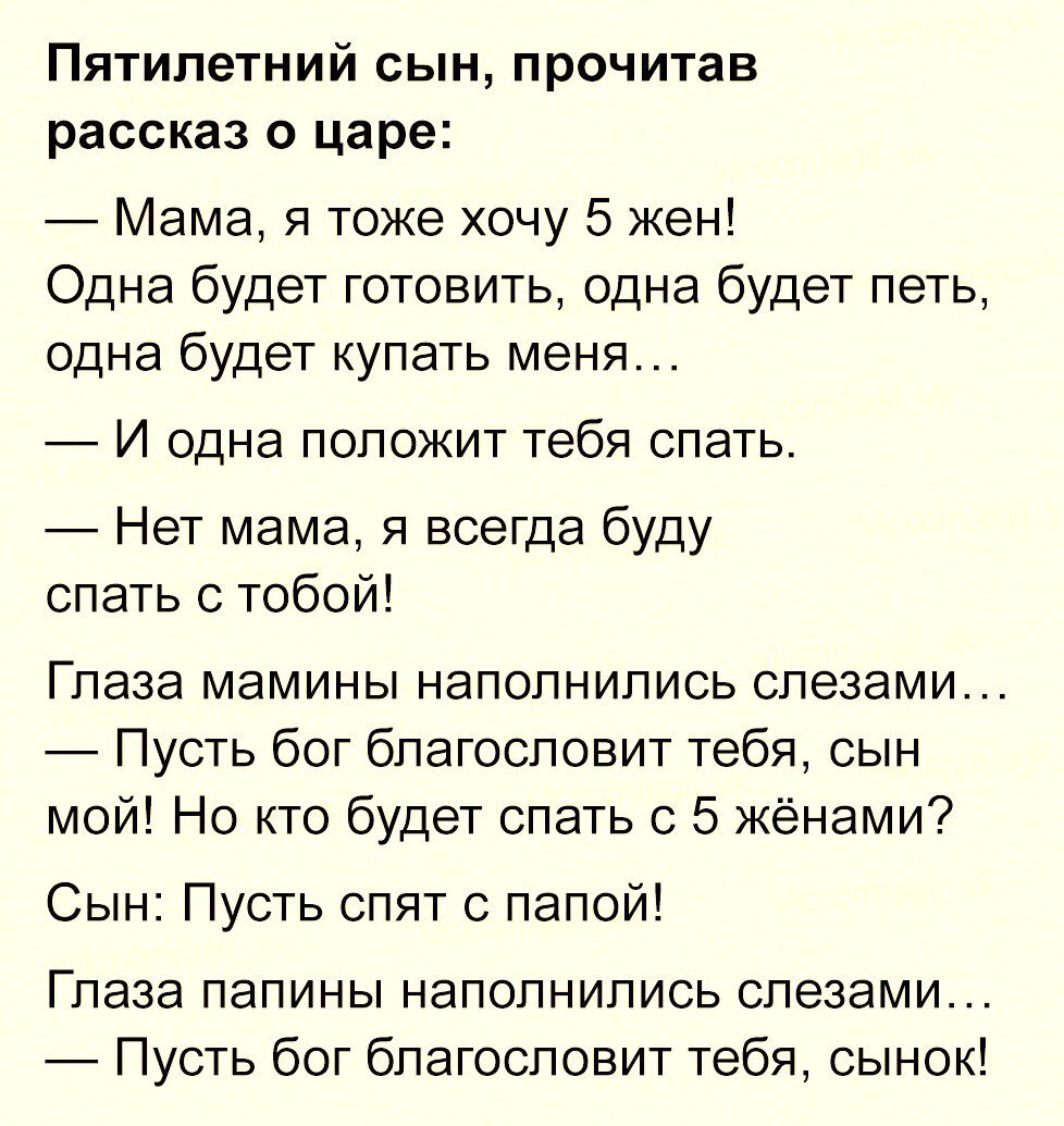Пятилетний сын прочитав рассказ о царе Мама я тоже хочу 5 жен Одна будет готовить одна будет петь одна будет купать меня И одна положит тебя спать Нет мама я всегда буду спать с тобой Глаза мамины наполнились слезами Пусть бог благословит тебя сын мой Но кто будет спать с 5 жёнами Сын Пусть спят с папой Глаза папины наполнились слезами Пусть бог благословит тебя сынок