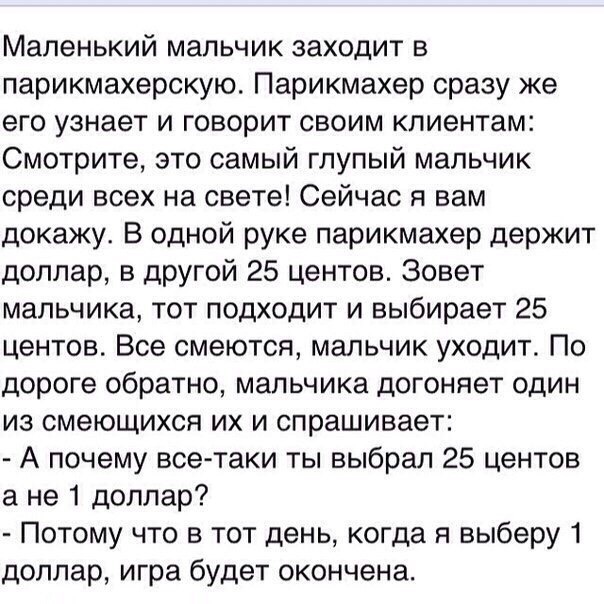 Маленький мальчик заходит в парикмахерскую Парикмахер сразу же его узнает и говорит своим клиентам Смотрите это самый глупый мальчик среди всех на свете Сейчас я вам докажу В одной руке парикмахер держит доллар в другой 25 центов Зовет мальчика тот подходит и выбирает 25 центов Все смеются мальчик уходит По дороге обратно мальчика догоняет один из смеющихся их и спрашивает А почему всетаки ты выбр