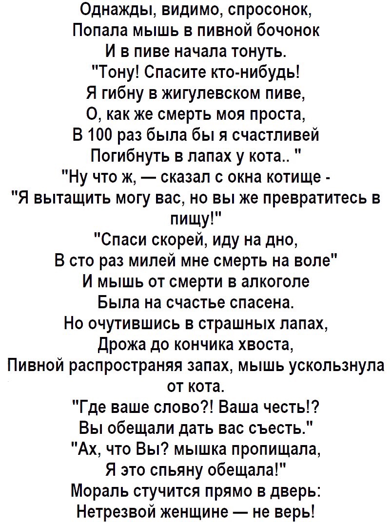 Однажды видимо спросонок Попала мышь в пивной бочонок И в пиве начала тонуть Тону Спасите кто нибудь Я гибну в жигулевском пиве 0 как же смерть моя проста В 100 раз была бы я счастливей Погибнуть в лапах у кота Ну что ж сказал с окна котище Я вытащить могу вас но вы же превратитесь в пищу Спаси скорей иду на дно В сто раз милей мне смерть на воле И мышь от смерти в алкоголе Была на счастье спасена