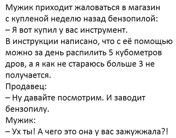 Мужик приходит жаловаться в магазин купленой неделю назад бензопилой Я вот купил у вас инструмент В инструкции написано что с её помощью можно за день распилить 5 кубометров дров а я как не стараюсь больше 3 не получается Продавец Ну давайте посмотрим И заводит бензопилу Мужик Ух ты А чего это она у вас зажужжала