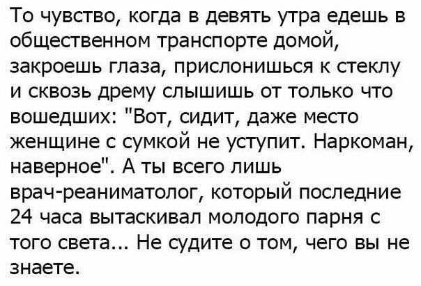 То чувство когда в девять утра едешь в общественном транспорте домой закроешь глаза прислонишься к стеклу и сквозь дрему слышишь от только что вошедших Вот сидит даже место женщине с сумкой не уступит Наркоман наверное А ты всего лишь врач реаниматолог который последние 24 часа вытаскивал молодого парня с того света Не судите о том чего вы не знаете