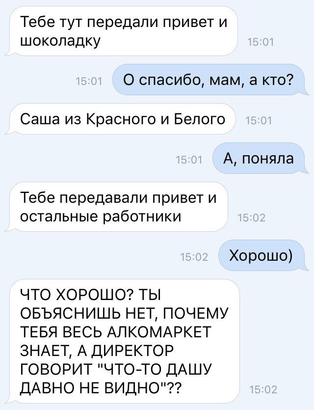 Тебе тут передали привет и шоколадку 0 спасибо мам а кто Саша из Красного и Белого А поняла Тебе передавали привет и остальные работники Хорошо ЧТО ХОРОШО ТЫ ОБЪЯСНИШЬ НЕТ ПОЧЕМУ ТЕБЯ ВЕСЬ АЛКОМАРКЕТ ЗНАЕТ А ДИРЕКТОР ГОВОРИТ ЧТОТО ДАШУ ДАВНО НЕ ВИДНО