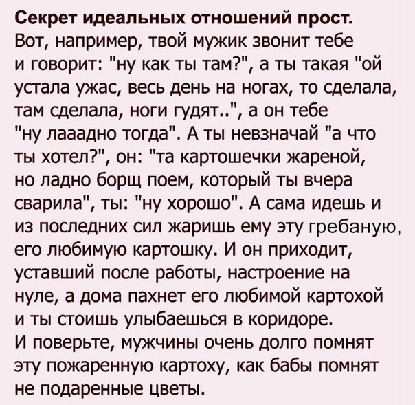 Секрет идеальных отношений прост Вот например твой мужик звонит тебе и говорит ну как ты там а ты такая ой устала ужас весь день на ногах то сделала там сделала ноги гудят а он тебе ну лааадно тогда А ты невзначай а что ты хотел он та картошечки жареной но ладно борщ поем который ты вчера сварипа ты ну хорошо А сама идешь и из последних сил жаришь ему эту гребаную его любимую картошку И он приходи