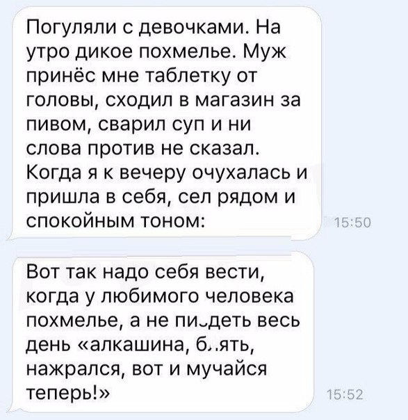 Погуляли девочками На утро дикое похмелье Муж принёс мне таблетку от головы сходил в магазин за пивом сварил суп и ни слова против не сказал Когда я к вечеру очухапась и пришла в себя сел рядом и спокойным тоном Вот так надо себя вести когда у любимого человека похмелье а не пидеть весь день алкашина бять нажрался вот и мучайся теперь