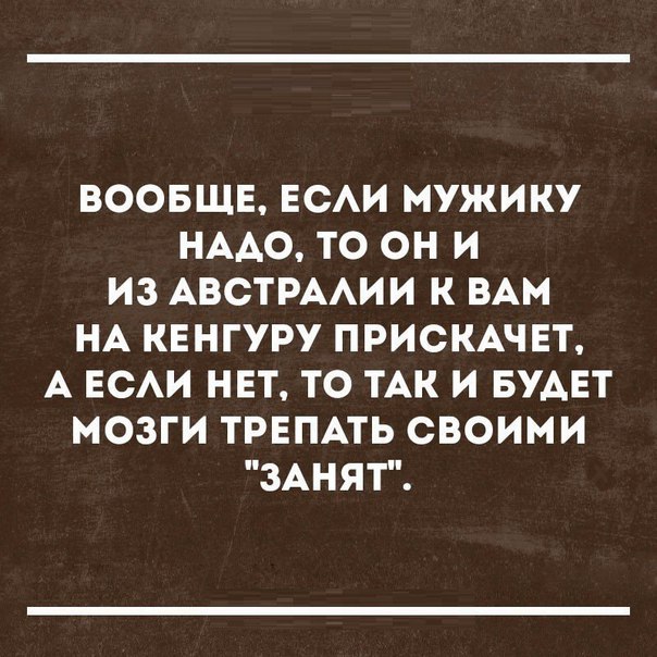 ВООБЩЕ ЕСАИ МУЖИКУ НАДО ТО ОН И ИЗ АВСТРААИИ К ВАМ НА КЕНГУРУ ПРИСКАЧЕТ А ЕСАИ НЕТ ТО ТАК И БУАЕТ МОЗГИ ТРЕПАТЬ СВОИМИ ЗАНЯТ