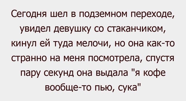 Сегодня шел в подземном переходе увидел девушку со сгаканчиком кинул ей туда мелочи но она как то странно на меня посмотрела спустя пару секунд она выдала я кофе вообще то пью сука