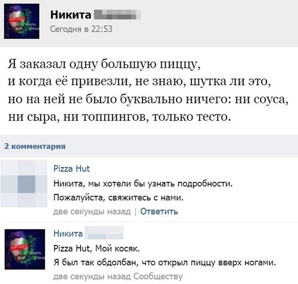 Никита СеГодня в 2253 Я заказал одну большую пиццу и когда её привезли не знаю шутка ли это но на ней не было буквально ничего ни соуса ни сыра ни топпингов только тесто 1 комментария Ріиа Ни Никита мы хотели бы узнать подробнопи Пожалуйста свяжитесь с нами Ответить Никита Рігга Ник Мой косяк Я был так обдолбан что открыл пиццу вверх ногами иДь д пишыте