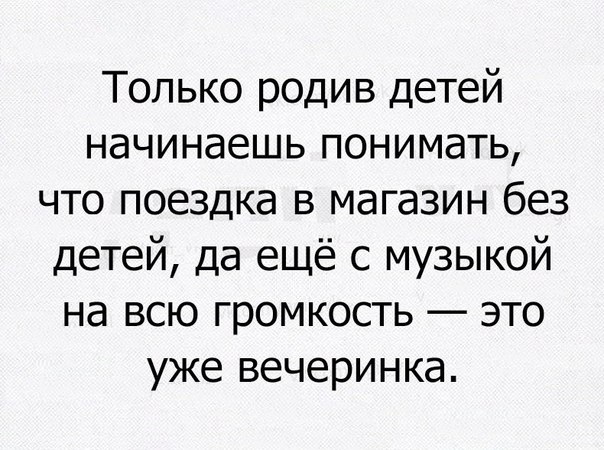 Только родив детей начинаешь понимать что поездка в магазин без детей да ещё с музыкой на всю громкость это уже вечеринка